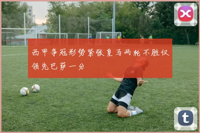 西甲争冠形势紧张皇马两轮不胜仅领先巴萨一分