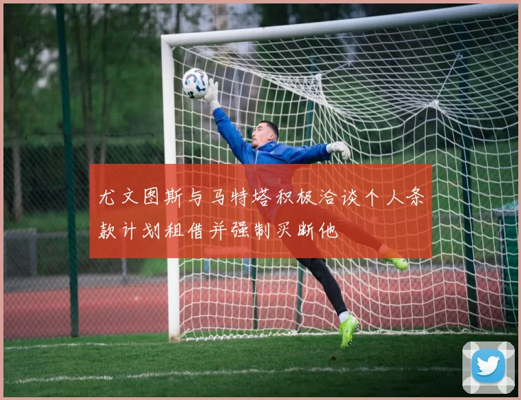 尤文图斯与马特塔积极洽谈个人条款计划租借并强制买断他