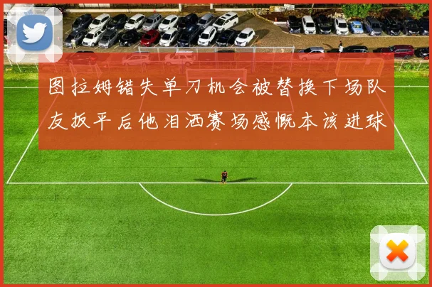 图拉姆错失单刀机会被替换下场队友扳平后他泪洒赛场感慨本该进球