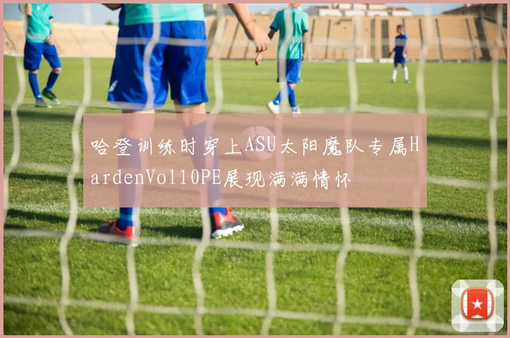 哈登训练时穿上ASU太阳魔队专属HardenVol10PE展现满满情怀