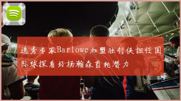 选秀专家Barlowe加盟独行侠担任国际球探看好杨瀚森首轮潜力