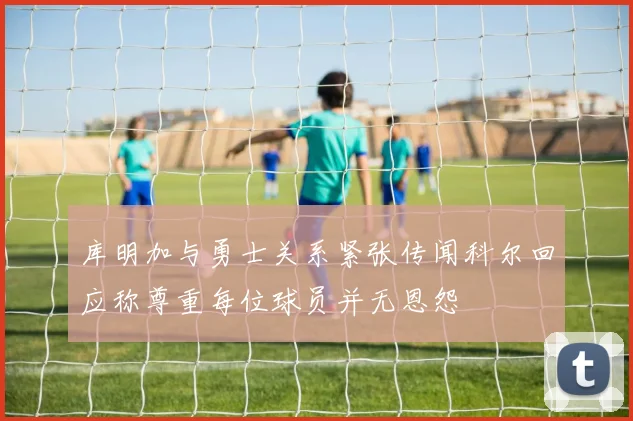 库明加与勇士关系紧张传闻科尔回应称尊重每位球员并无恩怨