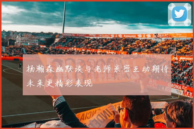 杨瀚森幽默谈与老师亲密互动期待未来更精彩表现