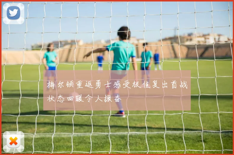 梅尔顿重返勇士感受极佳复出首战状态回暖令人振奋