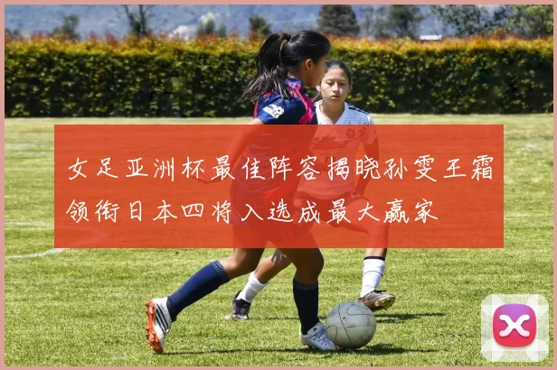 女足亚洲杯最佳阵容揭晓孙雯王霜领衔日本四将入选成最大赢家