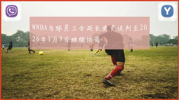 WNBA与球员工会延长劳资谈判至2026年1月9日继续协商