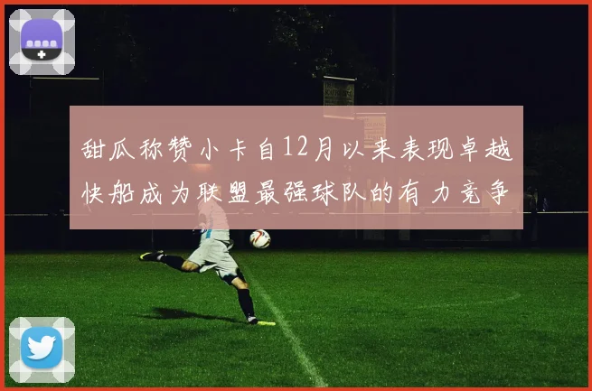 甜瓜称赞小卡自12月以来表现卓越快船成为联盟最强球队的有力竞争者