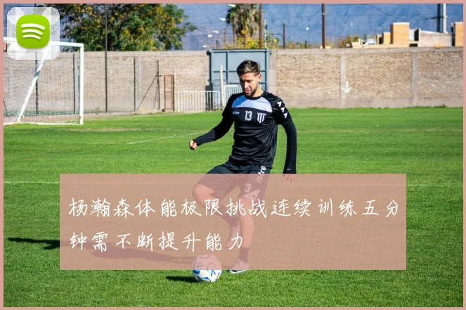 杨瀚森体能极限挑战连续训练五分钟需不断提升能力