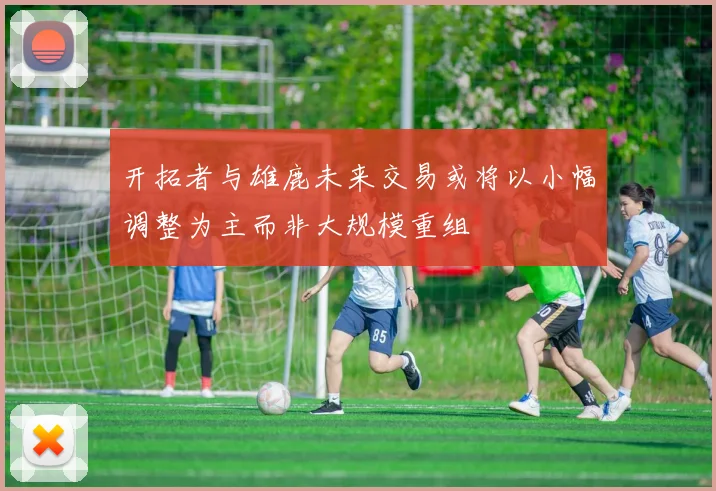开拓者与雄鹿未来交易或将以小幅调整为主而非大规模重组