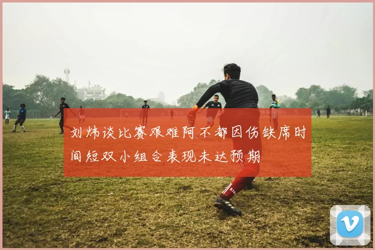 刘炜谈比赛艰难阿不都因伤缺席时间短双小组合表现未达预期