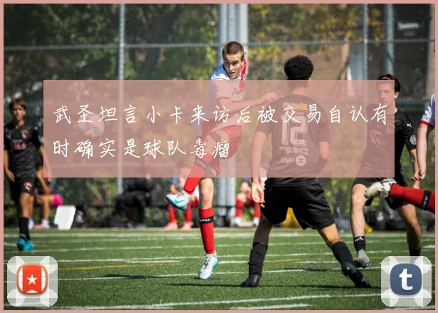 武圣坦言小卡来访后被交易自认有时确实是球队毒瘤