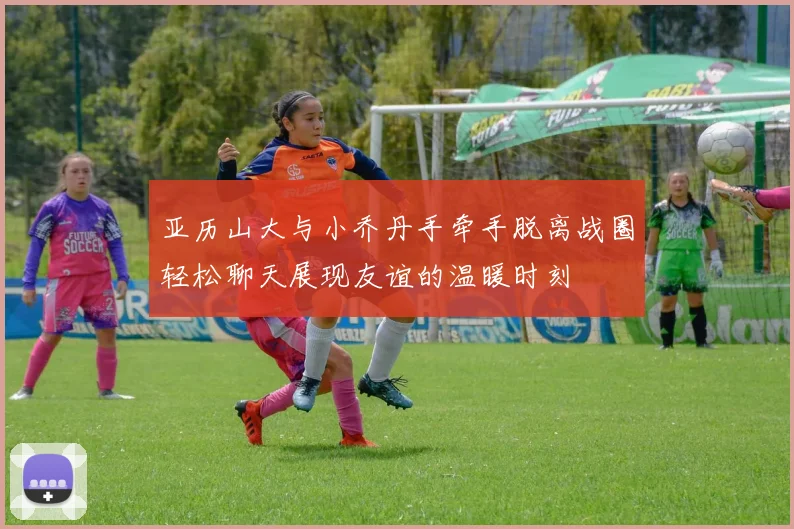 亚历山大与小乔丹手牵手脱离战圈轻松聊天展现友谊的温暖时刻