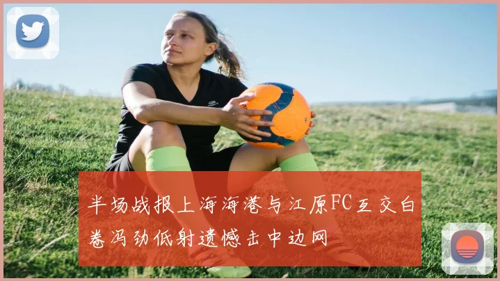 半场战报上海海港与江原FC互交白卷冯劲低射遗憾击中边网