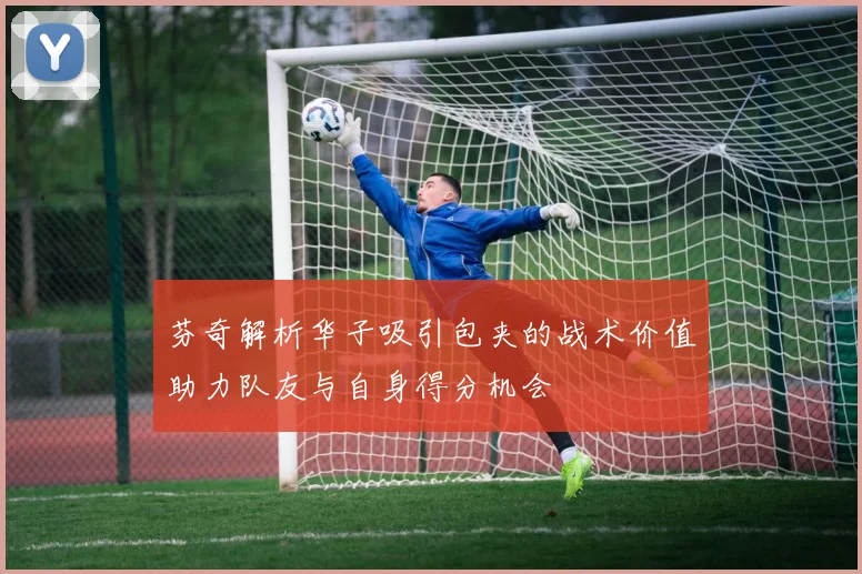芬奇解析华子吸引包夹的战术价值助力队友与自身得分机会
