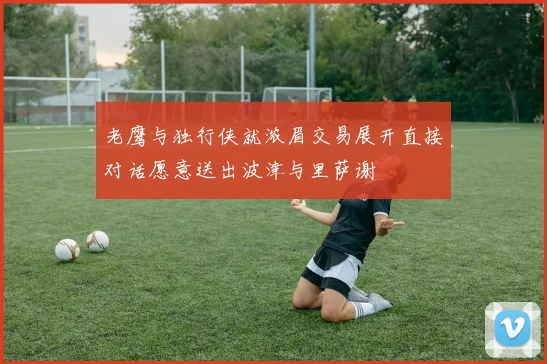 老鹰与独行侠就浓眉交易展开直接对话愿意送出波津与里萨谢