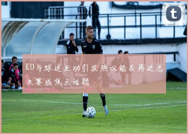KD与球迷互动引发热议能否再进总决赛成焦点话题