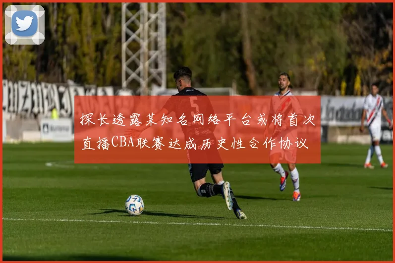 探长透露某知名网络平台或将首次直播CBA联赛达成历史性合作协议