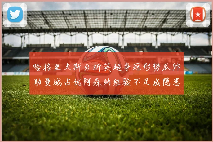 哈格里夫斯分析英超争冠形势瓜帅助曼城占优阿森纳经验不足成隐患