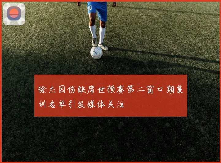 徐杰因伤缺席世预赛第二窗口期集训名单引发媒体关注