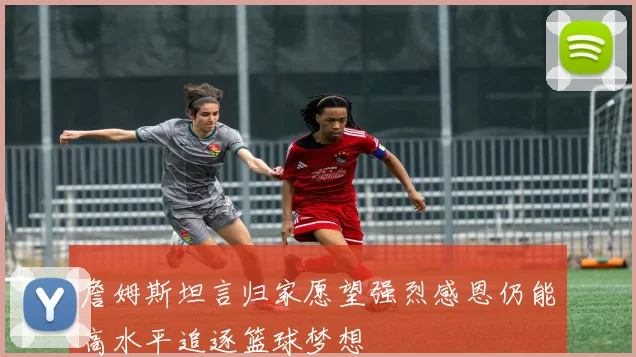 詹姆斯坦言归家愿望强烈感恩仍能高水平追逐篮球梦想