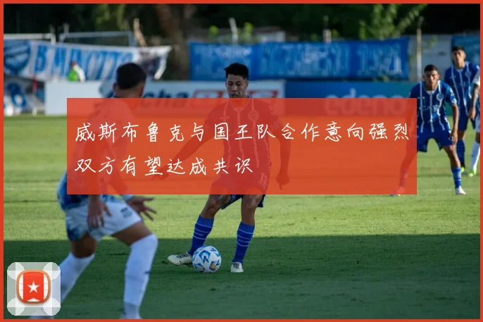 威斯布鲁克与国王队合作意向强烈双方有望达成共识