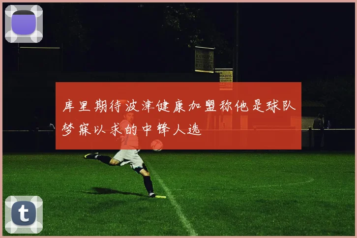 库里期待波津健康加盟称他是球队梦寐以求的中锋人选