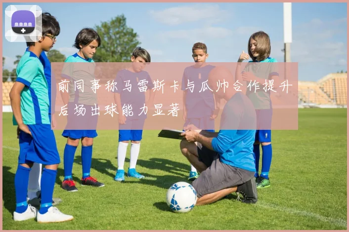 前同事称马雷斯卡与瓜帅合作提升后场出球能力显著