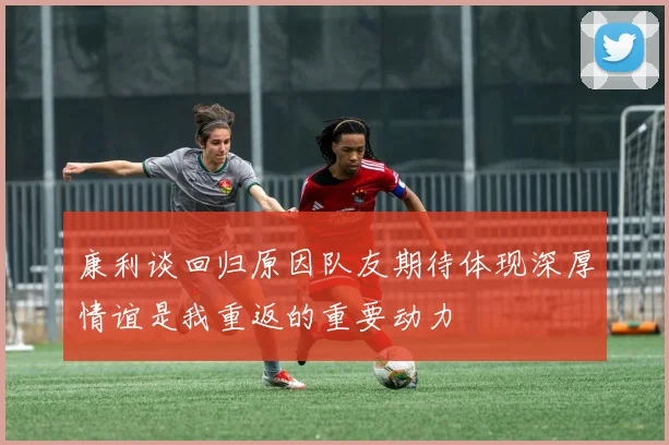 康利谈回归原因队友期待体现深厚情谊是我重返的重要动力