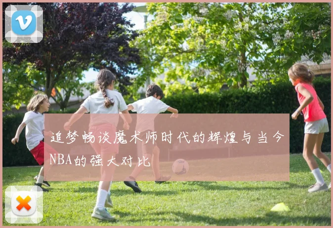 追梦畅谈魔术师时代的辉煌与当今NBA的强大对比